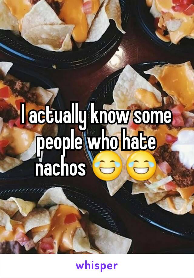 I actually know some people who hate nachos 😂😂