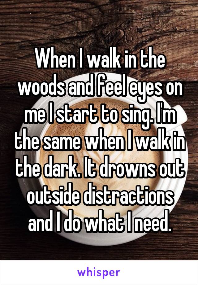 When I walk in the woods and feel eyes on me I start to sing. I'm the same when I walk in the dark. It drowns out outside distractions and I do what I need.