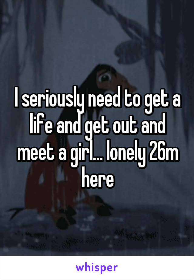 I seriously need to get a life and get out and meet a girl... lonely 26m here