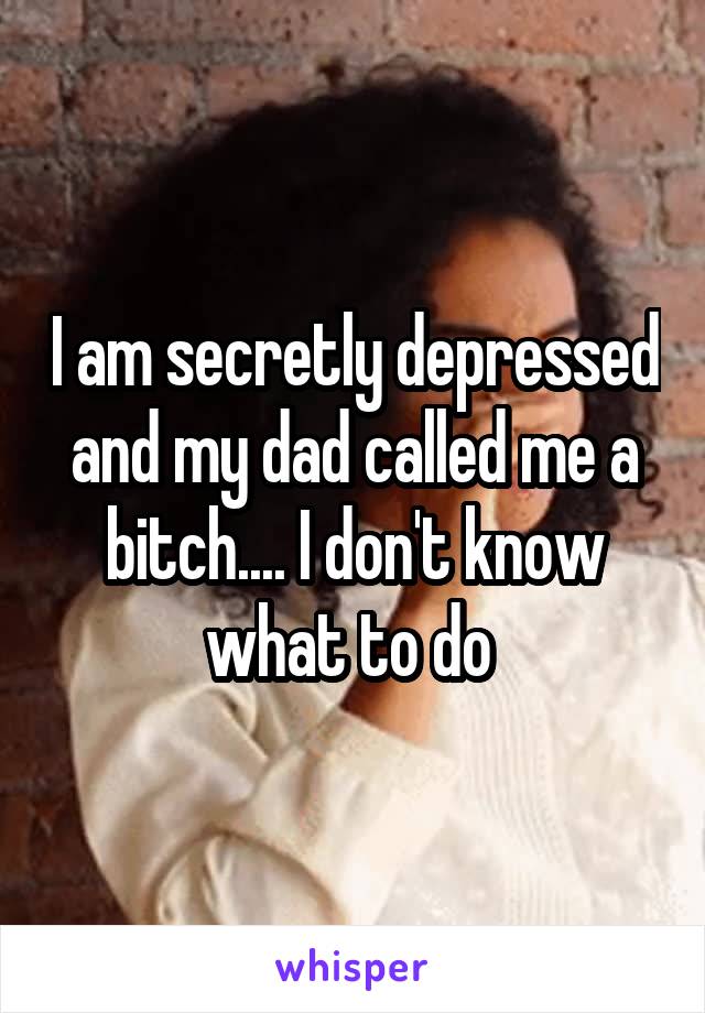 I am secretly depressed and my dad called me a bitch.... I don't know what to do 