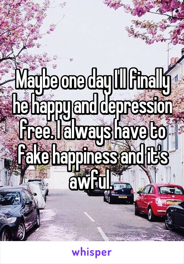 Maybe one day I'll finally he happy and depression free. I always have to fake happiness and it's awful. 