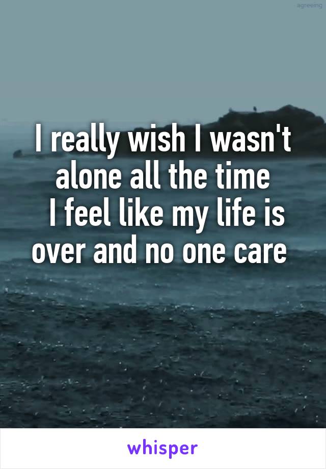 I really wish I wasn't alone all the time
 I feel like my life is over and no one care 

