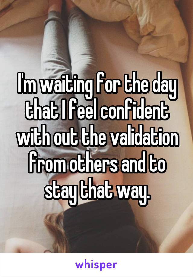 I'm waiting for the day that I feel confident with out the validation from others and to stay that way.