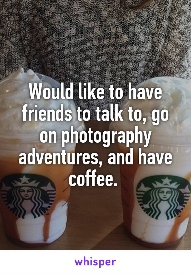 Would like to have friends to talk to, go on photography adventures, and have coffee. 