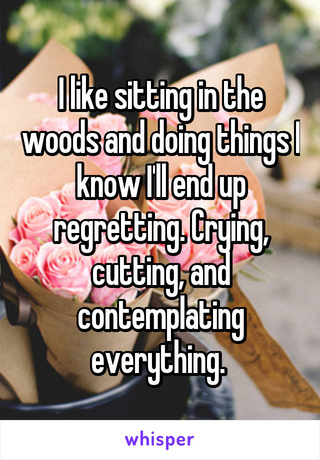 I like sitting in the woods and doing things I know I'll end up regretting. Crying, cutting, and contemplating everything. 