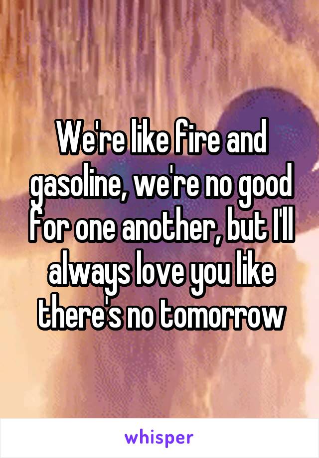 We're like fire and gasoline, we're no good for one another, but I'll always love you like there's no tomorrow