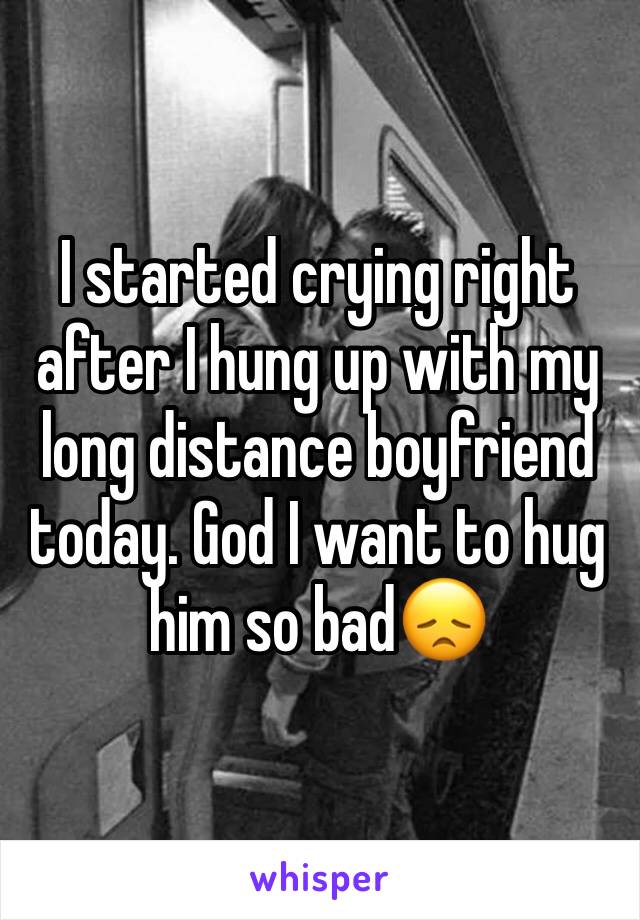 I started crying right after I hung up with my long distance boyfriend today. God I want to hug him so bad😞