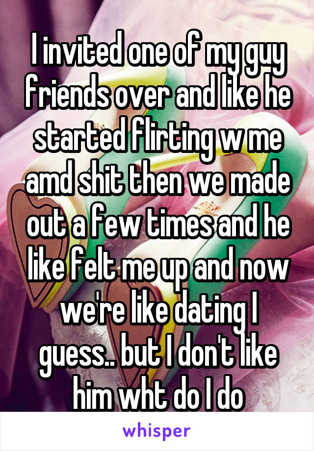 I invited one of my guy friends over and like he started flirting w me amd shit then we made out a few times and he like felt me up and now we're like dating I guess.. but I don't like him wht do I do
