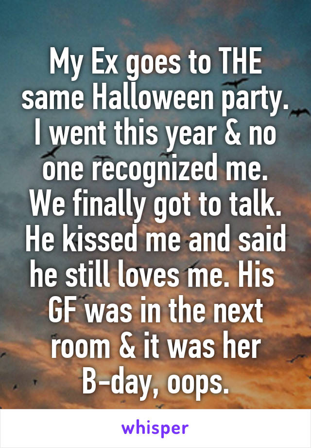 My Ex goes to THE same Halloween party.
I went this year & no one recognized me.
We finally got to talk. He kissed me and said he still loves me. His  GF was in the next room & it was her B-day, oops.