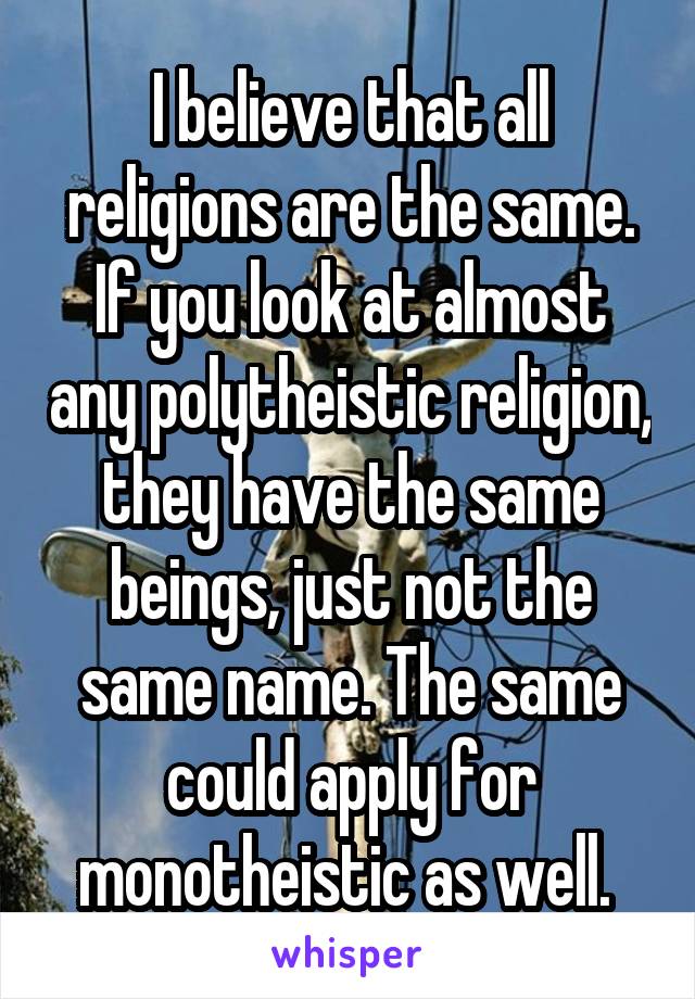 I believe that all religions are the same. If you look at almost any polytheistic religion, they have the same beings, just not the same name. The same could apply for monotheistic as well. 