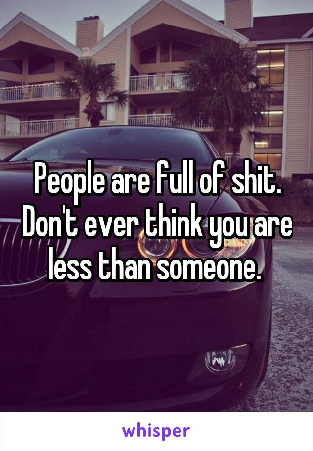People are full of shit. Don't ever think you are less than someone. 
