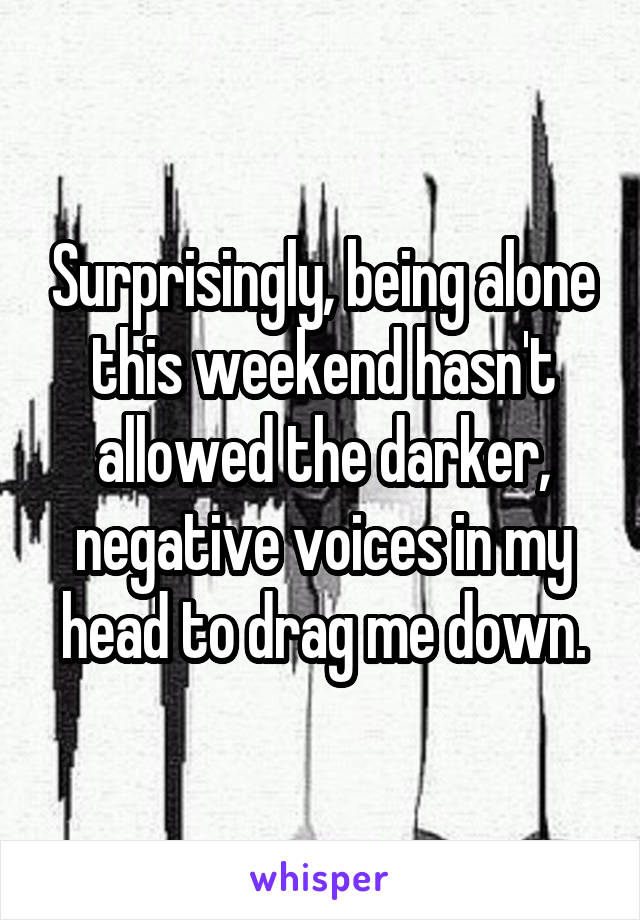 Surprisingly, being alone this weekend hasn't allowed the darker, negative voices in my head to drag me down.