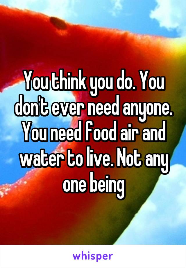 You think you do. You don't ever need anyone. You need food air and water to live. Not any one being