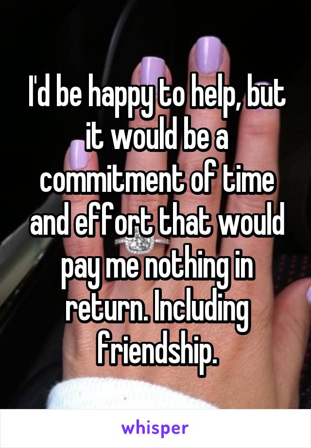 I'd be happy to help, but it would be a commitment of time and effort that would pay me nothing in return. Including friendship.