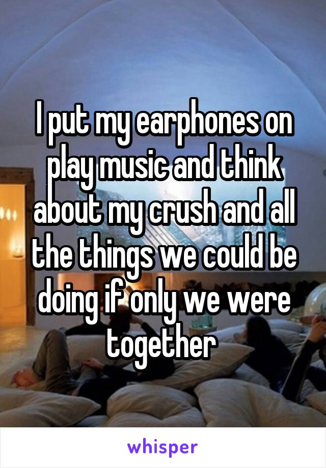 I put my earphones on play music and think about my crush and all the things we could be doing if only we were together 