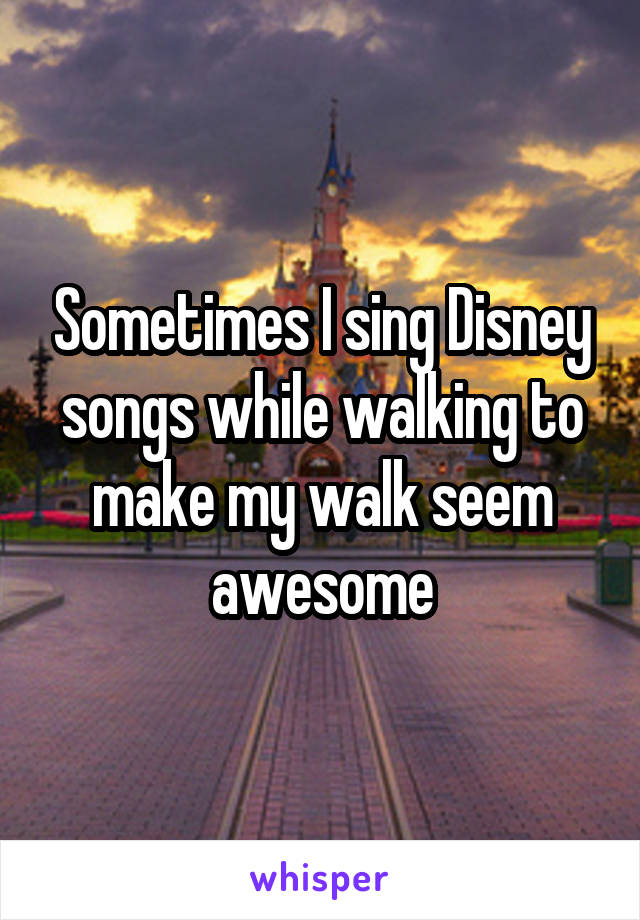 Sometimes I sing Disney songs while walking to make my walk seem awesome