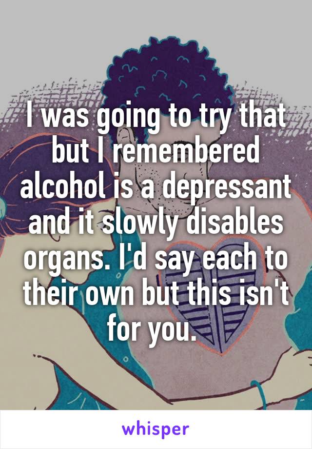 I was going to try that but I remembered alcohol is a depressant and it slowly disables organs. I'd say each to their own but this isn't for you. 