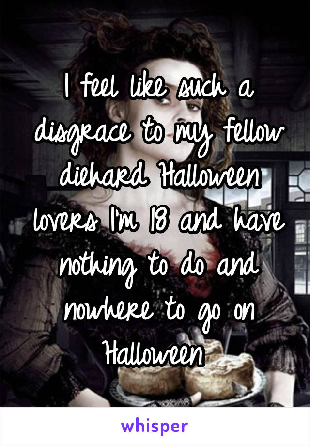 I feel like such a disgrace to my fellow diehard Halloween lovers I'm 18 and have nothing to do and nowhere to go on Halloween 