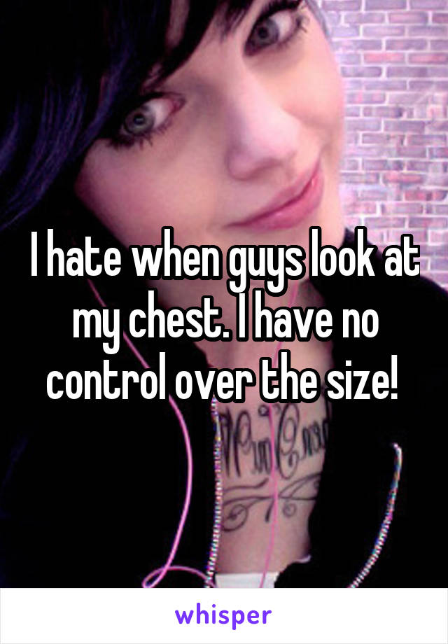 I hate when guys look at my chest. I have no control over the size! 