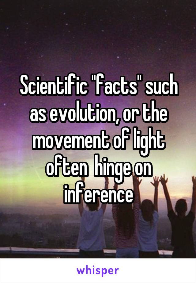 Scientific "facts" such as evolution, or the movement of light often  hinge on inference