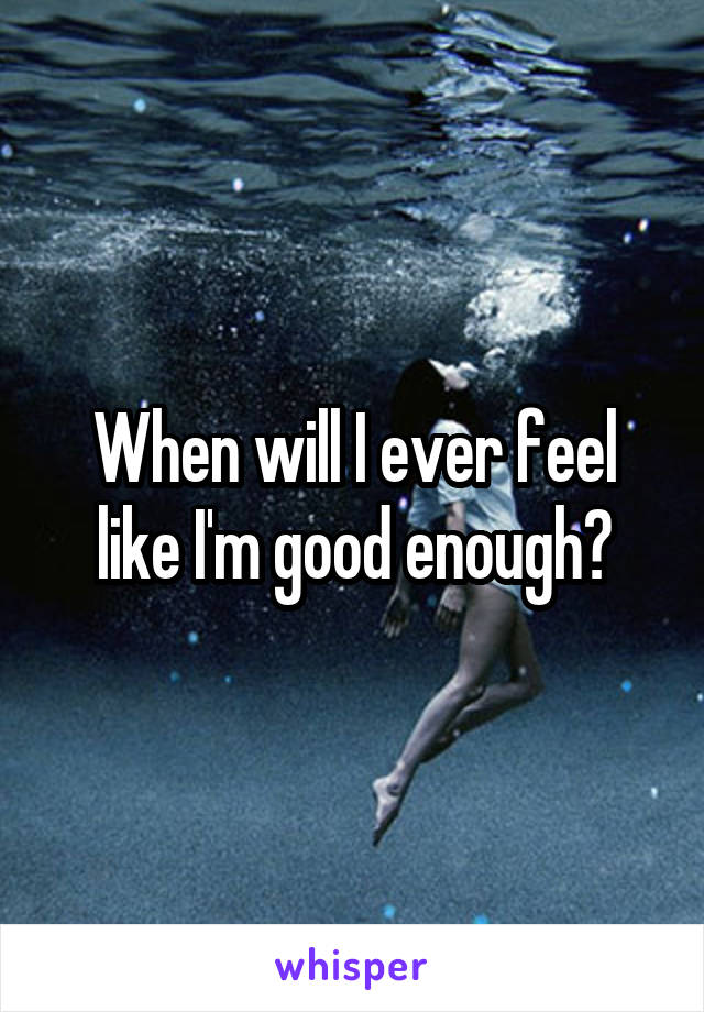 When will I ever feel like I'm good enough?
