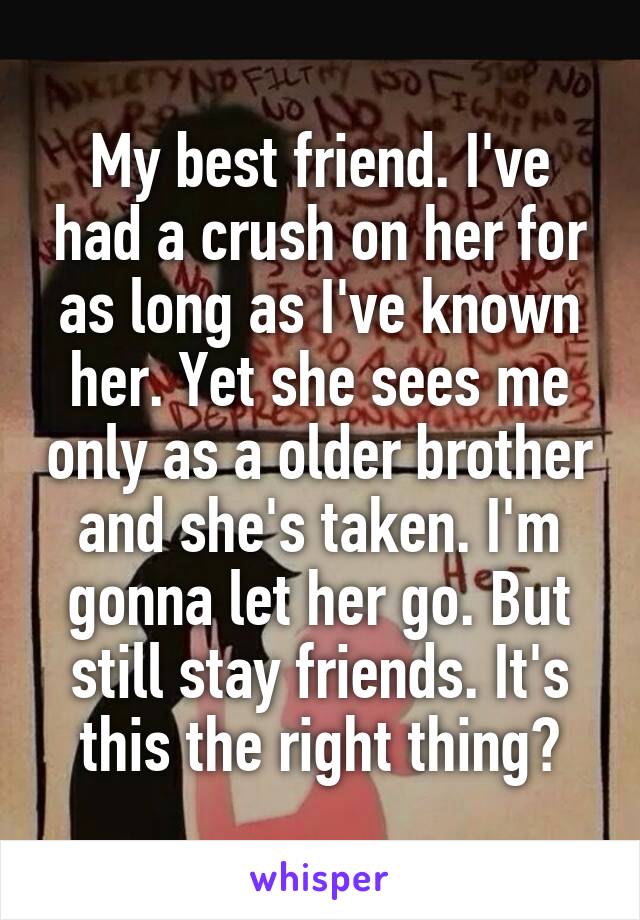 My best friend. I've had a crush on her for as long as I've known her. Yet she sees me only as a older brother and she's taken. I'm gonna let her go. But still stay friends. It's this the right thing?