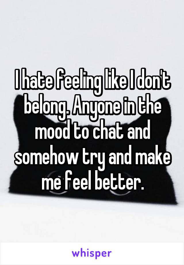 I hate feeling like I don't belong. Anyone in the mood to chat and somehow try and make me feel better.