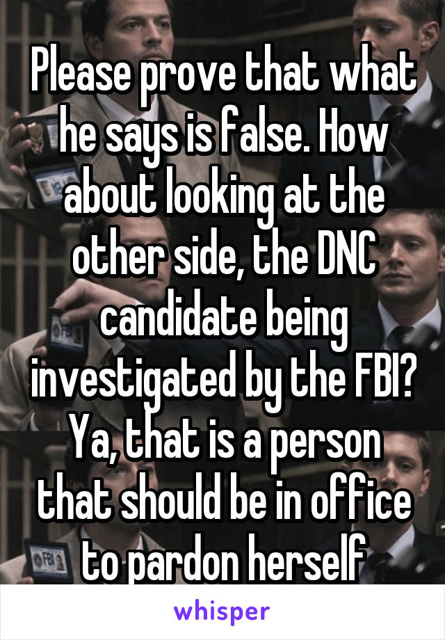 Please prove that what he says is false. How about looking at the other side, the DNC candidate being investigated by the FBI? Ya, that is a person that should be in office to pardon herself