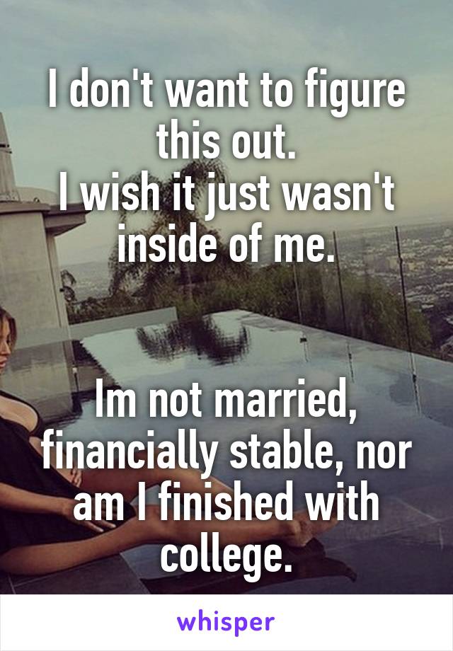 I don't want to figure this out.
I wish it just wasn't inside of me.


Im not married, financially stable, nor am I finished with college.