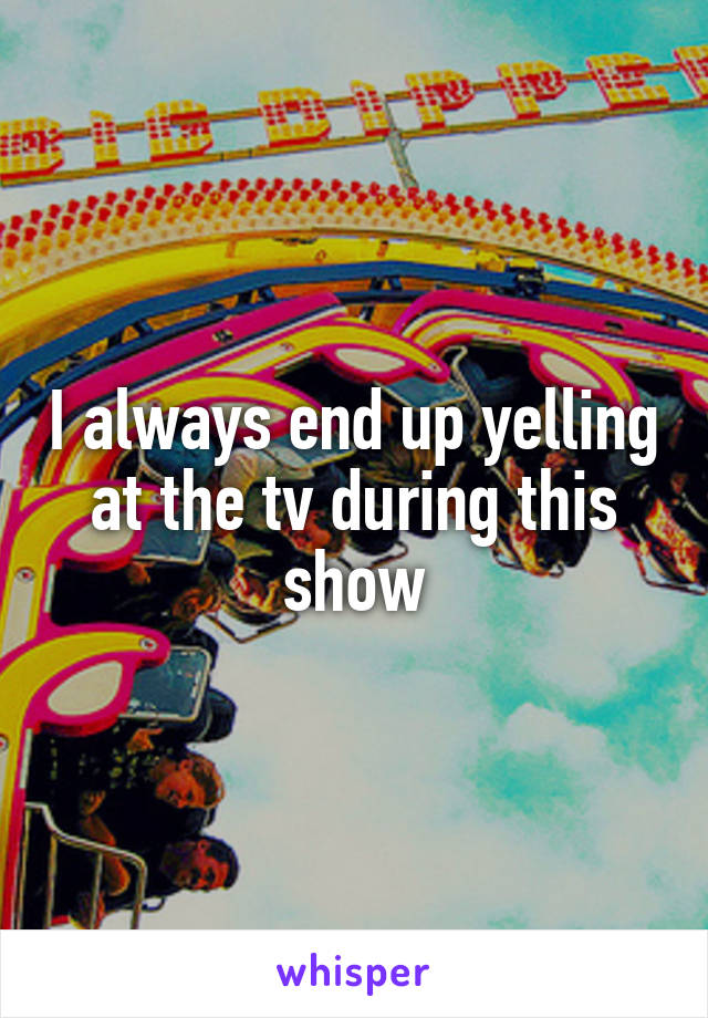 I always end up yelling at the tv during this show
