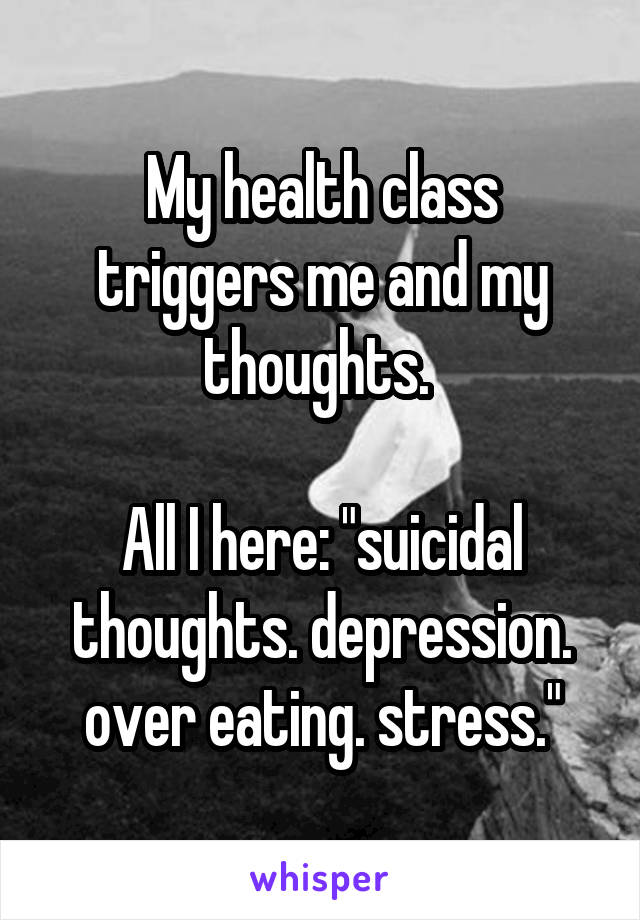 My health class triggers me and my thoughts. 

All I here: "suicidal thoughts. depression. over eating. stress."