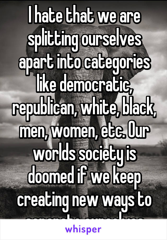 I hate that we are splitting ourselves apart into categories like democratic, republican, white, black, men, women, etc. Our worlds society is doomed if we keep creating new ways to separate ourselves