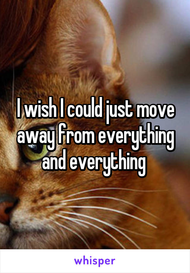 I wish I could just move away from everything and everything 