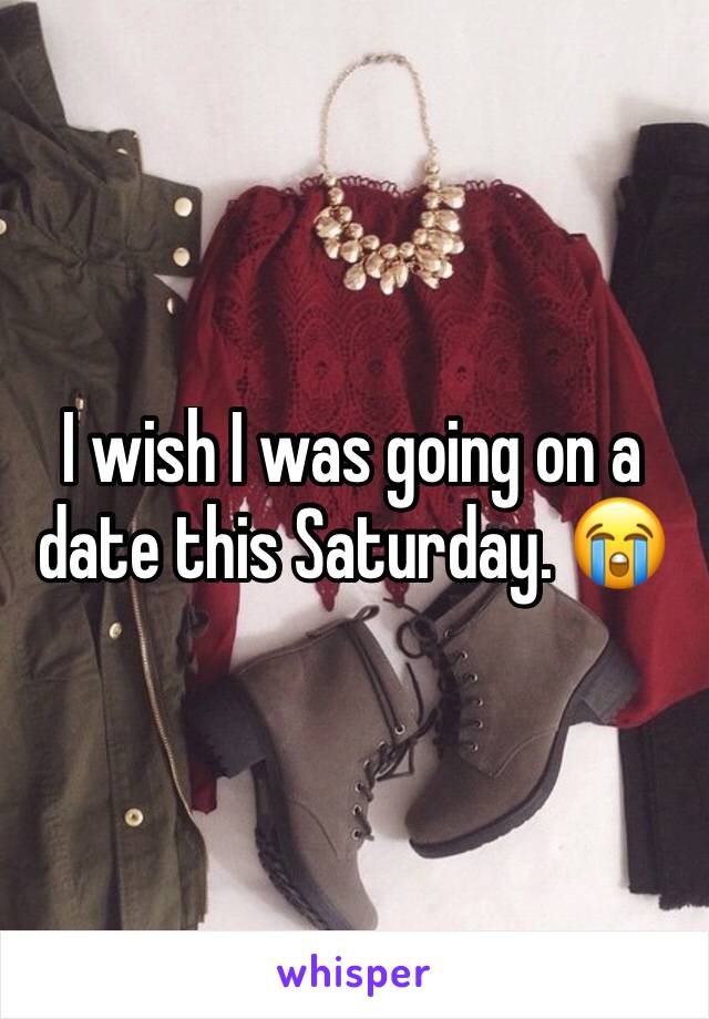 I wish I was going on a date this Saturday. 😭