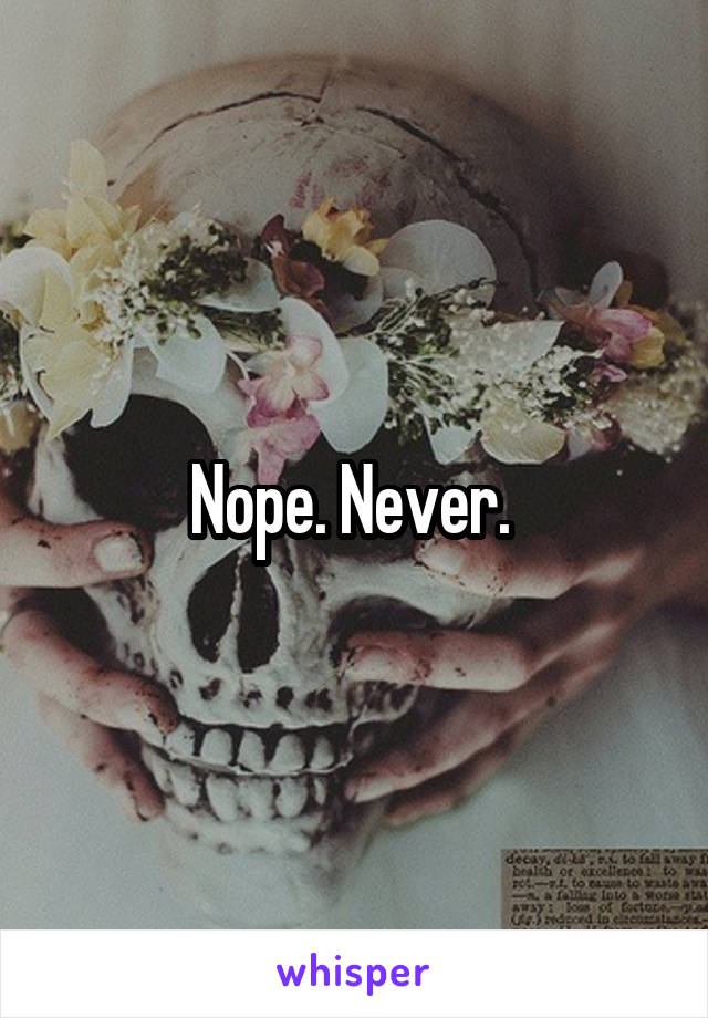 Nope. Never. 