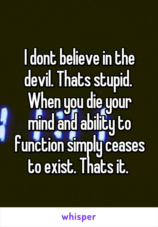 I dont believe in the devil. Thats stupid. 
When you die your mind and ability to function simply ceases to exist. Thats it. 