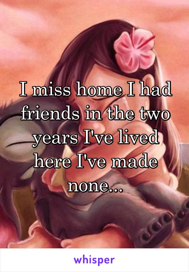 I miss home I had friends in the two years I've lived here I've made none...