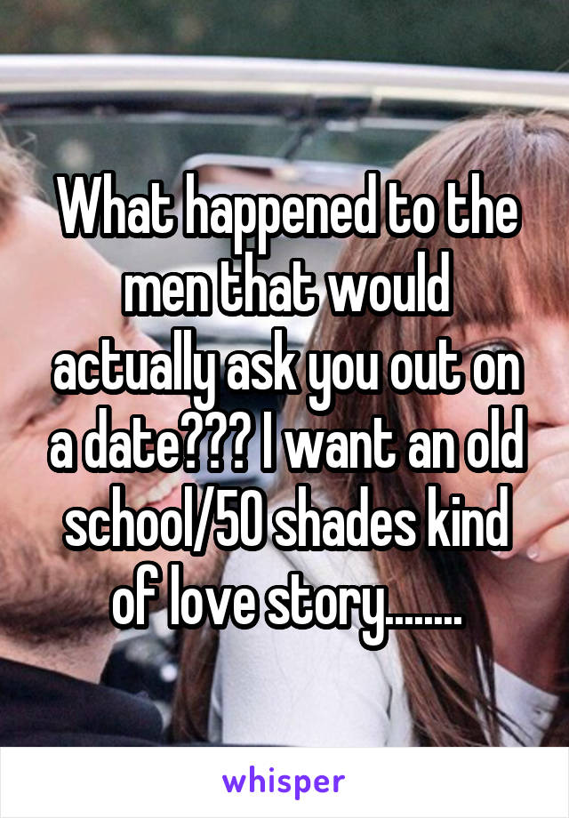 What happened to the men that would actually ask you out on a date??? I want an old school/50 shades kind of love story........