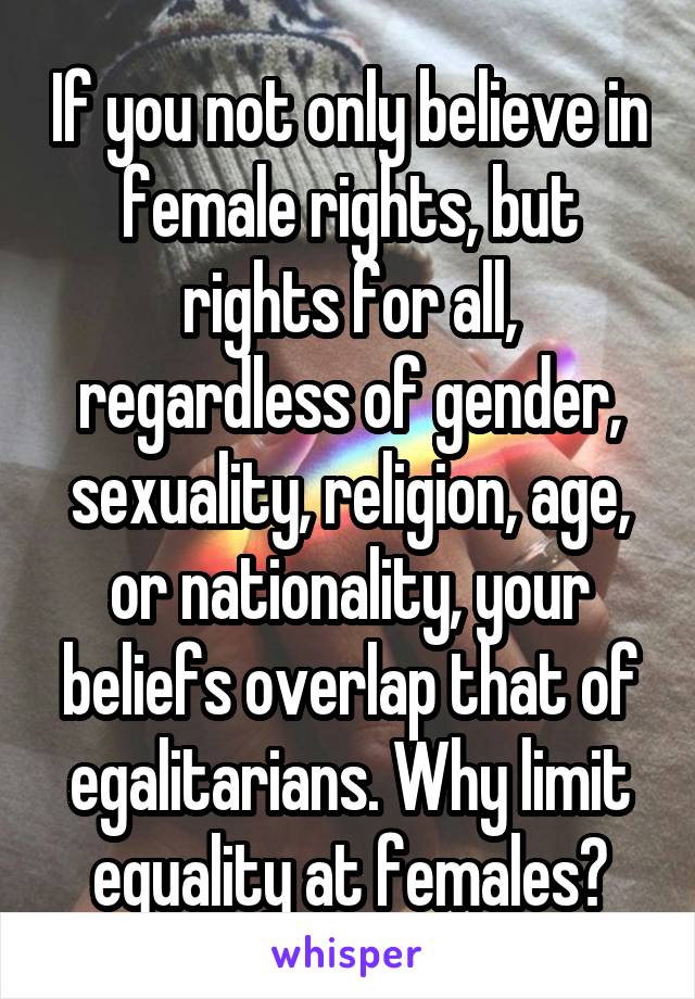 If you not only believe in female rights, but rights for all, regardless of gender, sexuality, religion, age, or nationality, your beliefs overlap that of egalitarians. Why limit equality at females?