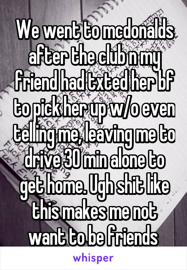 We went to mcdonalds after the club n my friend had txted her bf to pick her up w/o even telling me, leaving me to drive 30 min alone to get home. Ugh shit like this makes me not want to be friends 