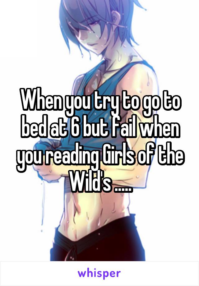 When you try to go to bed at 6 but fail when you reading Girls of the Wild's .....