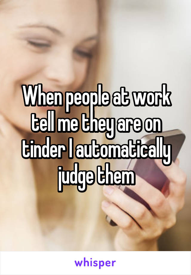 When people at work tell me they are on tinder I automatically judge them