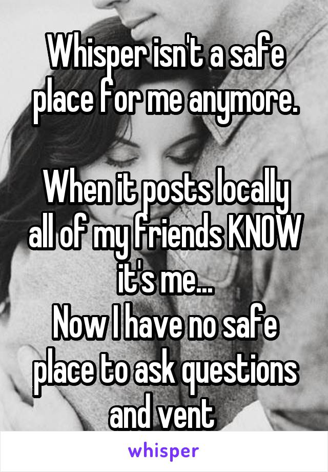 Whisper isn't a safe place for me anymore.

When it posts locally all of my friends KNOW it's me...
Now I have no safe place to ask questions and vent 