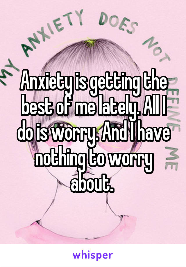 Anxiety is getting the best of me lately. All I do is worry. And I have nothing to worry about. 