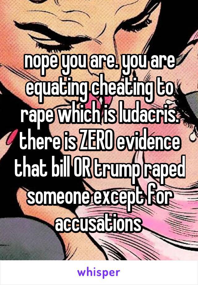 nope you are. you are equating cheating to rape which is ludacris. there is ZERO evidence that bill OR trump raped someone except for accusations 