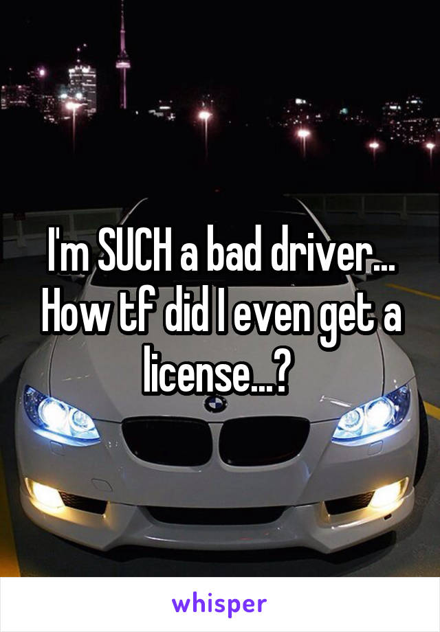 I'm SUCH a bad driver... How tf did I even get a license...? 