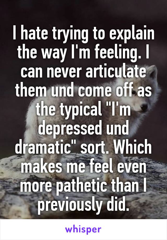 I hate trying to explain the way I'm feeling. I can never articulate them und come off as the typical "I'm depressed und dramatic" sort. Which makes me feel even more pathetic than I previously did.