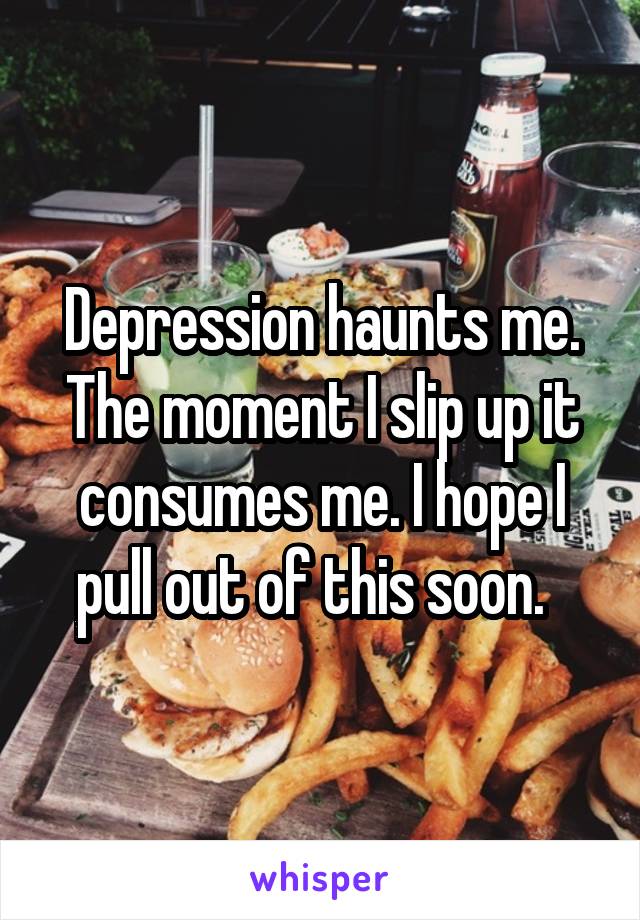 Depression haunts me. The moment I slip up it consumes me. I hope I pull out of this soon.  