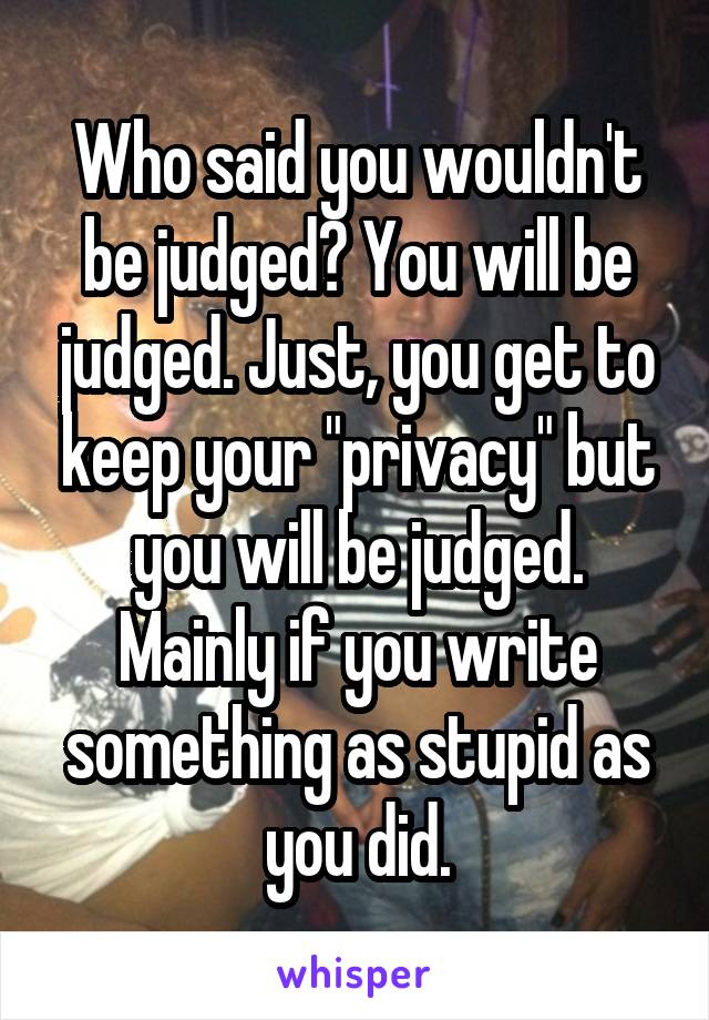 Who said you wouldn't be judged? You will be judged. Just, you get to keep your "privacy" but you will be judged. Mainly if you write something as stupid as you did.