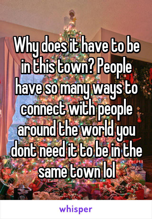 Why does it have to be in this town? People have so many ways to connect with people around the world you dont need it to be in the same town lol